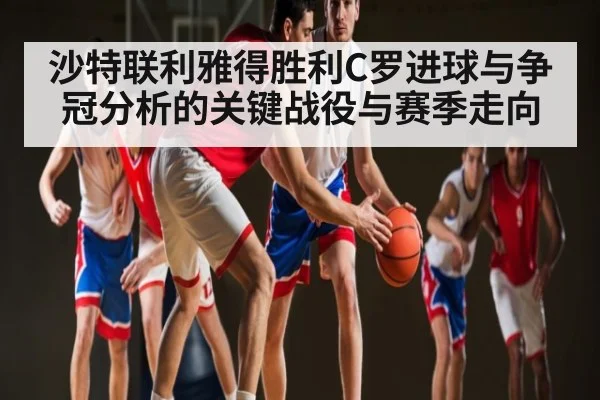 沙特联利雅得胜利C罗进球与争冠分析的关键战役与赛季走向