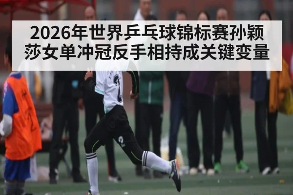 2026年世界乒乓球锦标赛孙颖莎女单冲冠反手相持成关键变量