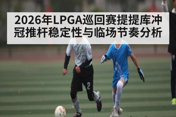 2026年LPGA巡回赛提提库冲冠推杆稳定性与临场节奏分析